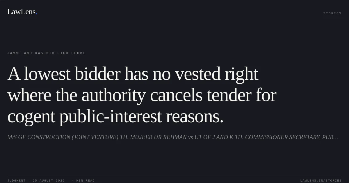 A lowest bidder has no vested right where the authority cancels tender for cogent public-interest reasons.. M/S GF CONSTRUCTION (JOINT VENTURE) TH. MUJEEB UR REHMAN vs UT OF J AND K TH. COMMISSIONER SECRETARY, PUBLIC WORKS (R AND B) DEPARTMENT, JAMMU AND OTHERS. Jammu and Kashmir High Court. LawLens