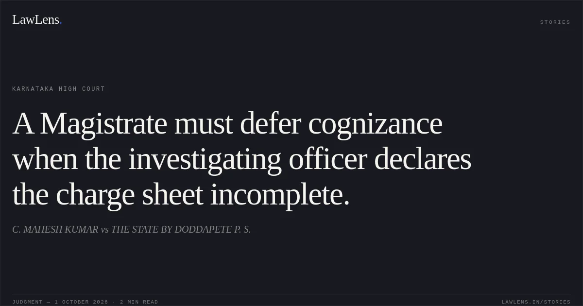 A Magistrate must defer cognizance when the investigating officer declares the charge sheet incomplete.. C. MAHESH KUMAR vs THE STATE BY DODDAPETE P. S.. Karnataka High Court. LawLens