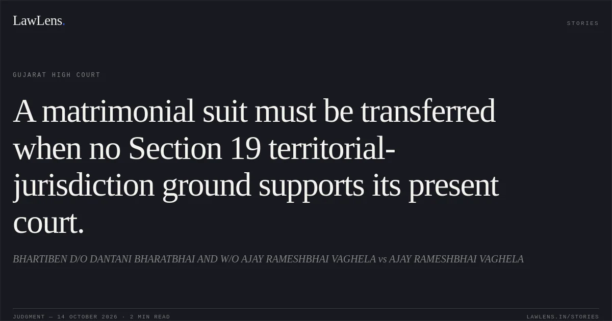 A matrimonial suit must be transferred when no Section 19 territorial-jurisdiction ground supports its present court.. BHARTIBEN D/O DANTANI BHARATBHAI AND W/O AJAY RAMESHBHAI VAGHELA vs AJAY RAMESHBHAI VAGHELA. Gujarat High Court. LawLens