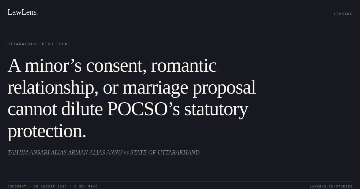 A minor’s consent, romantic relationship, or marriage proposal cannot dilute POCSO’s statutory protection.. TAHJIM ANSARI ALIAS ARMAN ALIAS ANNU vs STATE OF UTTARAKHAND. Uttarakhand High Court. LawLens