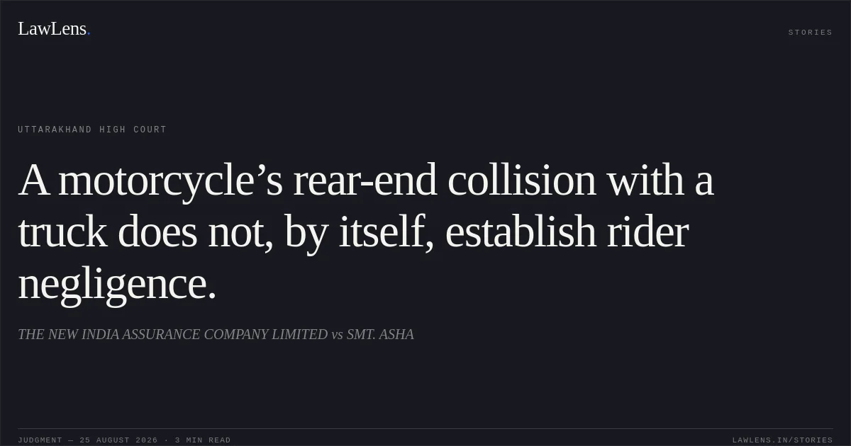 A motorcycle’s rear-end collision with a truck does not, by itself, establish rider negligence.. THE NEW INDIA ASSURANCE COMPANY LIMITED vs SMT. ASHA. Uttarakhand High Court. LawLens