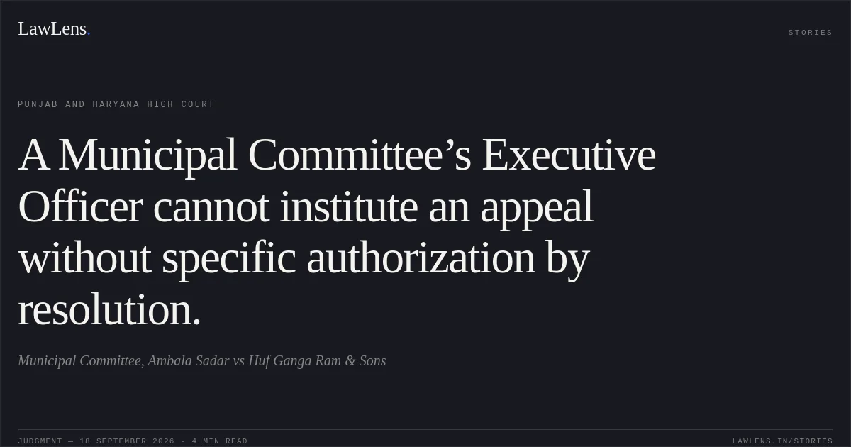 A Municipal Committee’s Executive Officer cannot institute an appeal without specific authorization by resolution.. Municipal Committee, Ambala Sadar vs Huf Ganga Ram & Sons. Punjab and Haryana High Court. LawLens