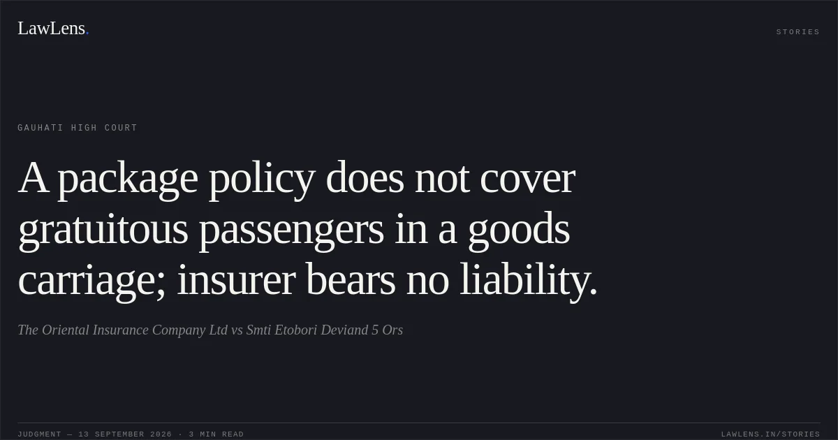 A package policy does not cover gratuitous passengers in a goods carriage; insurer bears no liability.. The Oriental Insurance Company Ltd vs Smti Etobori Deviand 5 Ors. Gauhati High Court. LawLens