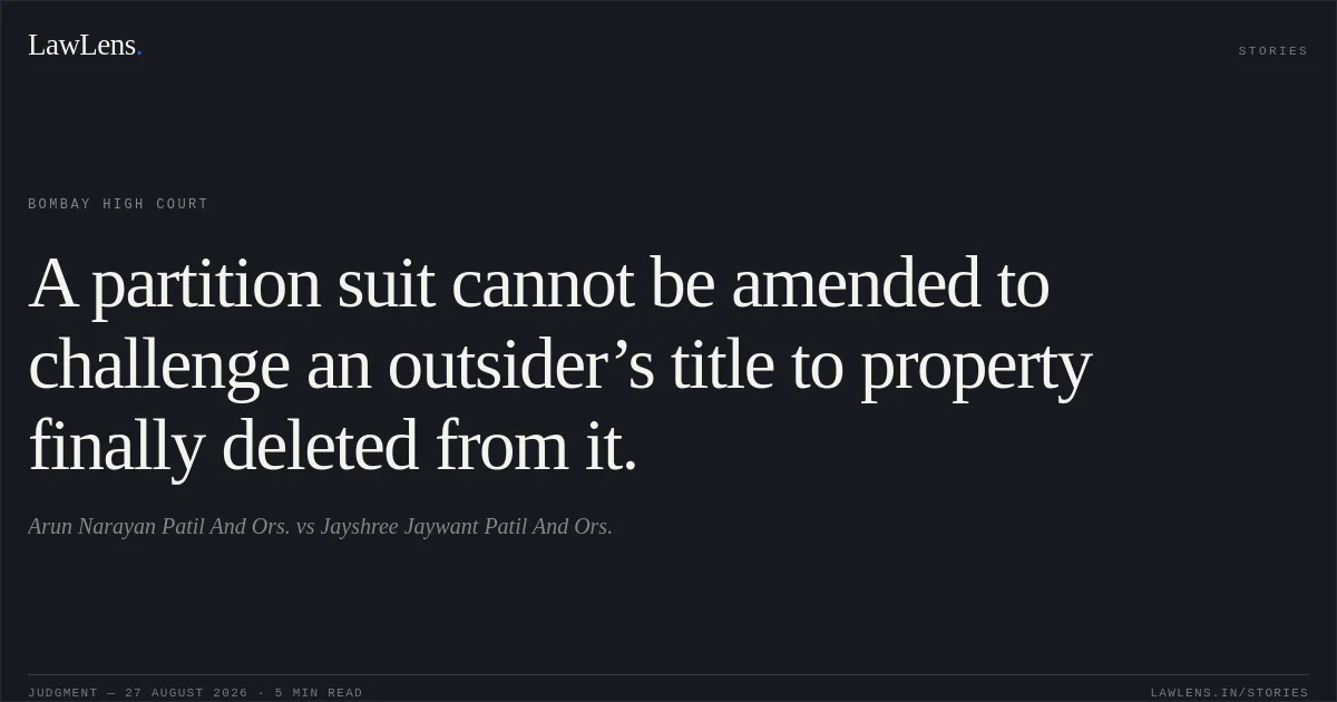 A partition suit cannot be amended to challenge an outsider’s title to property finally deleted from it.. Arun Narayan Patil And Ors. vs Jayshree Jaywant Patil And Ors.. Bombay High Court. LawLens