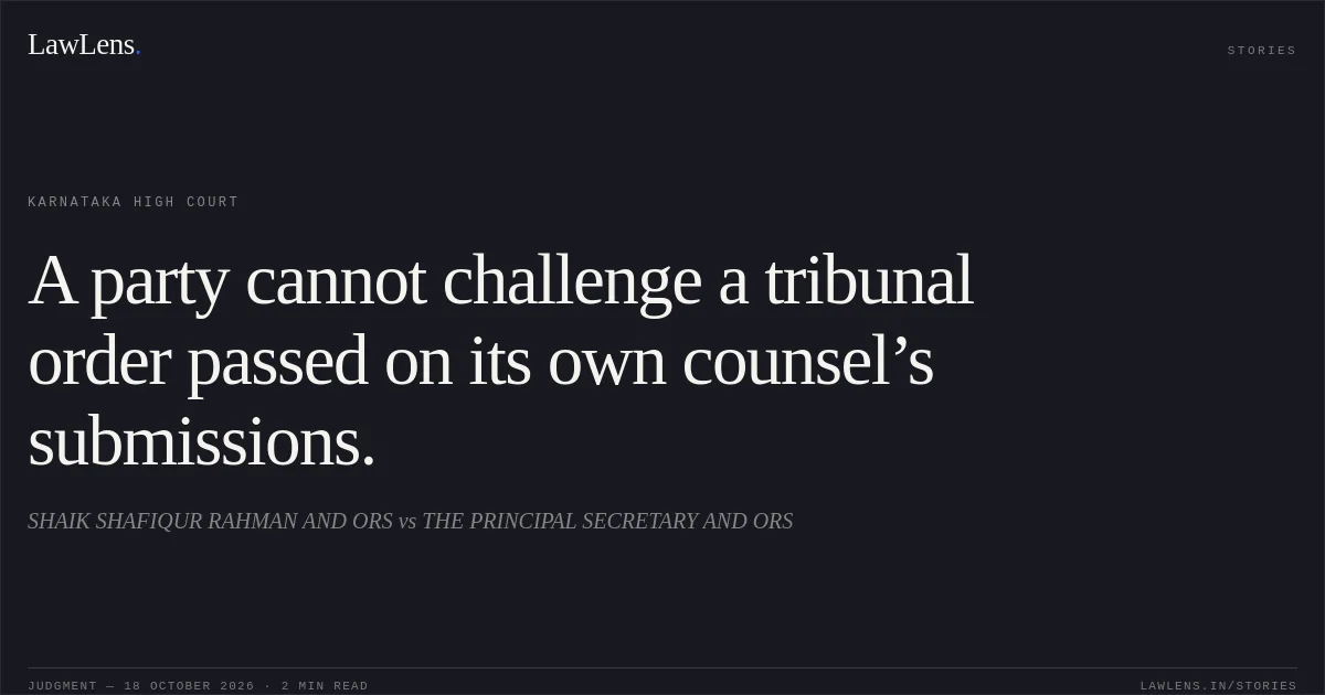 A party cannot challenge a tribunal order passed on its own counsel’s submissions.. SHAIK SHAFIQUR RAHMAN AND ORS vs THE PRINCIPAL SECRETARY AND ORS. Karnataka High Court. LawLens