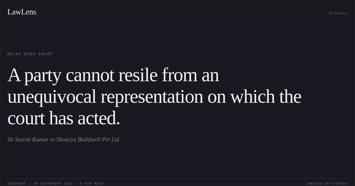 A party cannot resile from an unequivocal representation on which the court has acted.. Sh Suresh Kumar vs Shourya Buildwell Pvt Ltd. Delhi High Court. LawLens