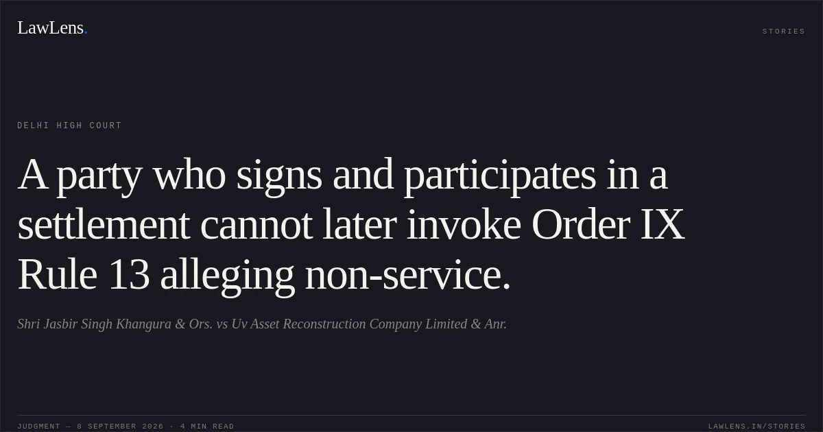 A party who signs and participates in a settlement cannot later invoke Order IX Rule 13 alleging non-service.. Shri Jasbir Singh Khangura & Ors. vs Uv Asset Reconstruction Company Limited & Anr.. Delhi High Court. LawLens