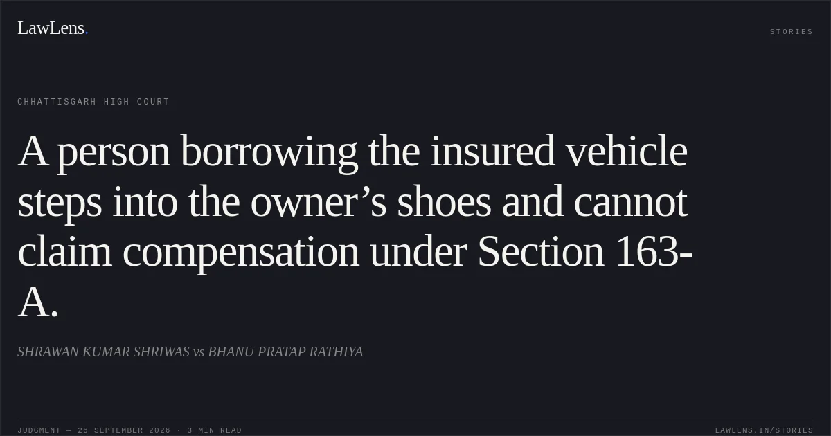 A person borrowing the insured vehicle steps into the owner’s shoes and cannot claim compensation under Section 163-A.. SHRAWAN KUMAR SHRIWAS vs BHANU PRATAP RATHIYA. Chhattisgarh High Court. LawLens