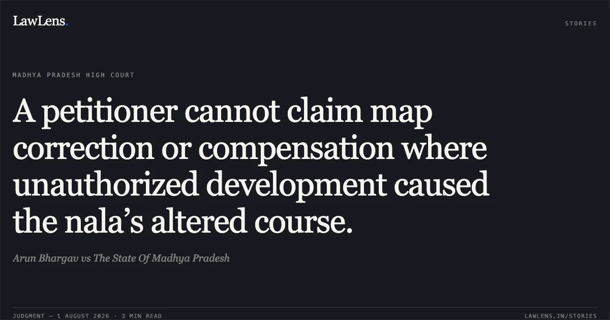 A petitioner cannot claim map correction or compensation where unauthorized development caused the nala’s altered course.. Arun Bhargav vs The State Of Madhya Pradesh. Madhya Pradesh High Court. LawLens