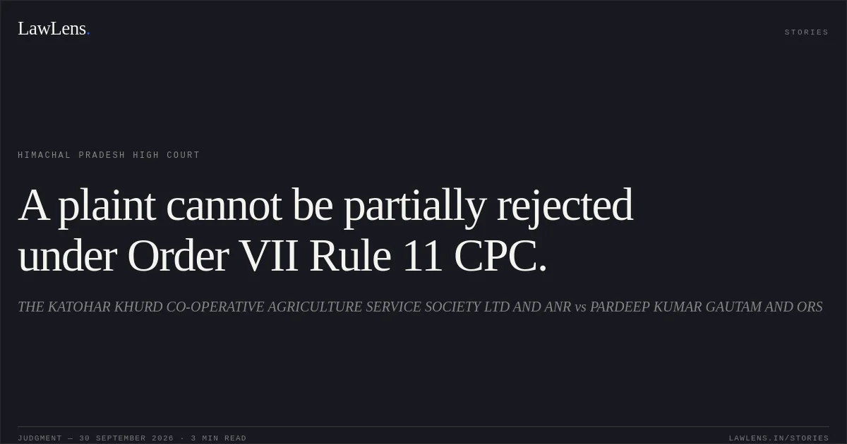 A plaint cannot be partially rejected under Order VII Rule 11 CPC.. THE KATOHAR KHURD CO-OPERATIVE AGRICULTURE SERVICE SOCIETY LTD AND ANR vs PARDEEP KUMAR GAUTAM AND ORS. Himachal Pradesh High Court. LawLens