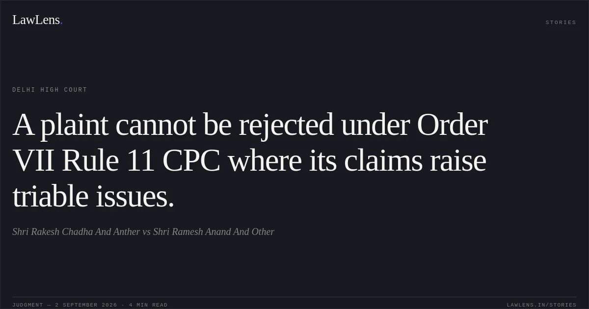 A plaint cannot be rejected under Order VII Rule 11 CPC where its claims raise triable issues.. Shri Rakesh Chadha And Anther vs Shri Ramesh Anand And Other. Delhi High Court. LawLens