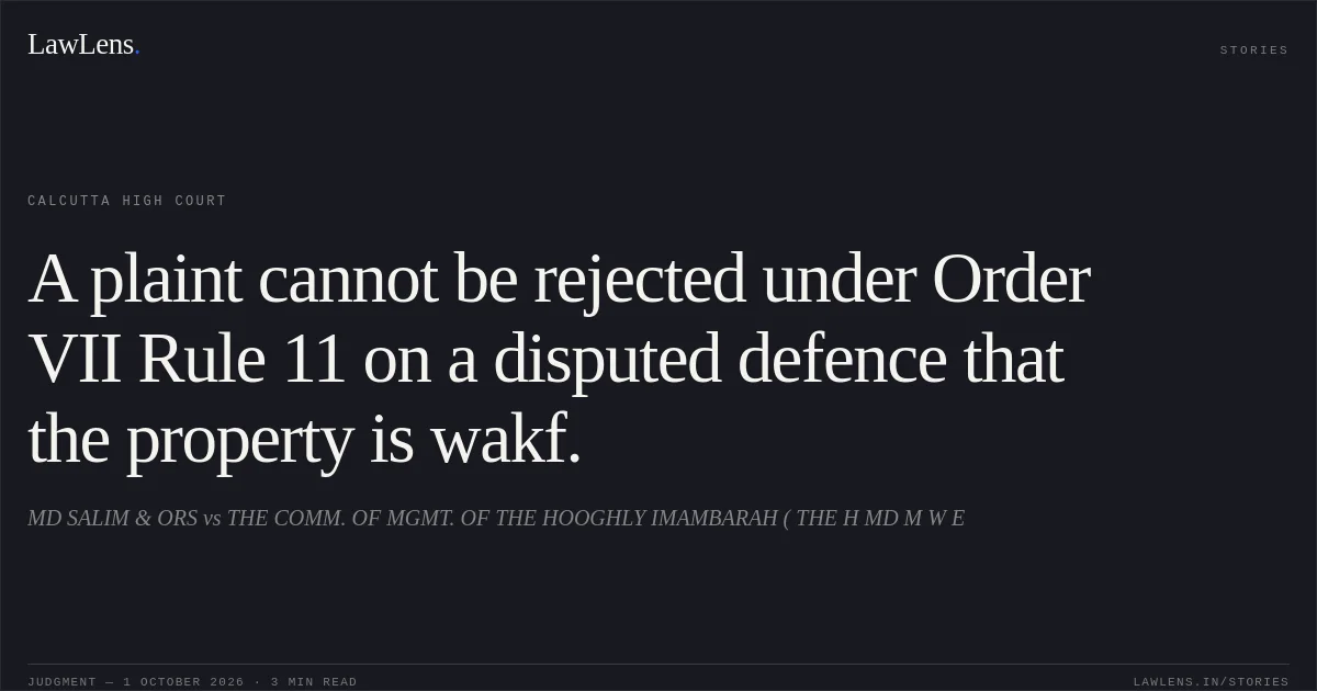 A plaint cannot be rejected under Order VII Rule 11 on a disputed defence that the property is wakf.. MD SALIM & ORS vs THE COMM. OF MGMT. OF THE HOOGHLY IMAMBARAH ( THE H MD M W E. Calcutta High Court. LawLens