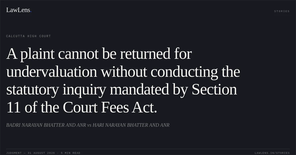 A plaint cannot be returned for undervaluation without conducting the statutory inquiry mandated by Section 11 of the Court Fees Act.. BADRI NARAYAN BHATTER AND ANR vs HARI NARAYAN BHATTER AND ANR. Calcutta High Court. LawLens