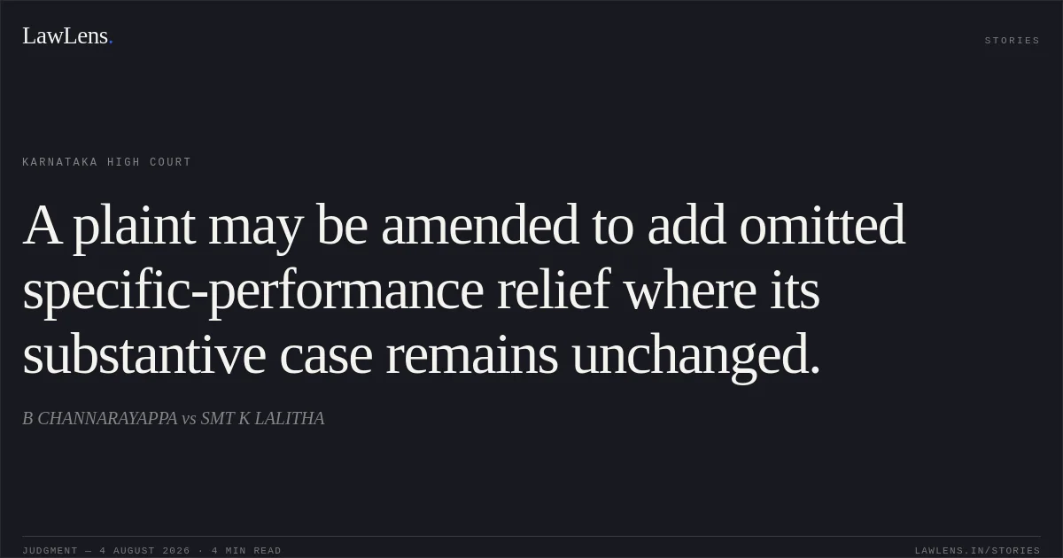 A plaint may be amended to add omitted specific-performance relief where its substantive case remains unchanged.. B CHANNARAYAPPA vs SMT K LALITHA. Karnataka High Court. LawLens