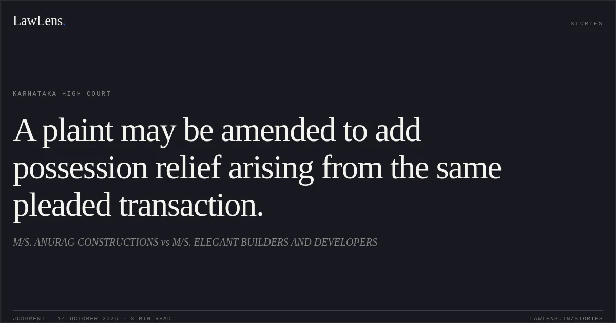 A plaint may be amended to add possession relief arising from the same pleaded transaction.. M/S. ANURAG CONSTRUCTIONS vs M/S. ELEGANT BUILDERS AND DEVELOPERS. Karnataka High Court. LawLens