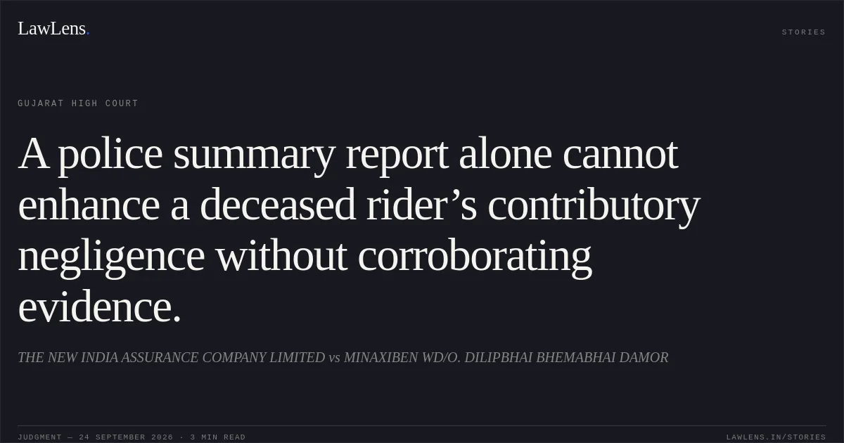 A police summary report alone cannot enhance a deceased rider’s contributory negligence without corroborating evidence.. THE NEW INDIA ASSURANCE COMPANY LIMITED vs MINAXIBEN WD/O. DILIPBHAI BHEMABHAI DAMOR. Gujarat High Court. LawLens