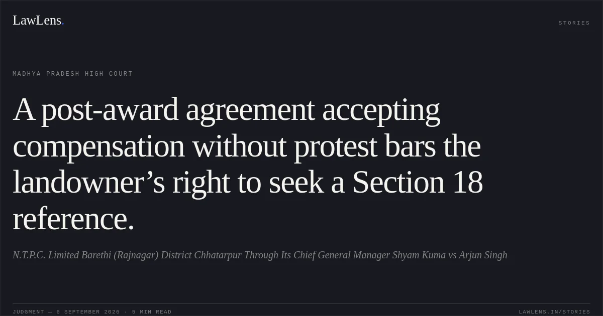 A post-award agreement accepting compensation without protest bars the landowner’s right to seek a Section 18 reference.. N.T.P.C. Limited Barethi (Rajnagar) District Chhatarpur Through Its Chief General Manager Shyam Kuma vs Arjun Singh. Madhya Pradesh High Court. LawLens