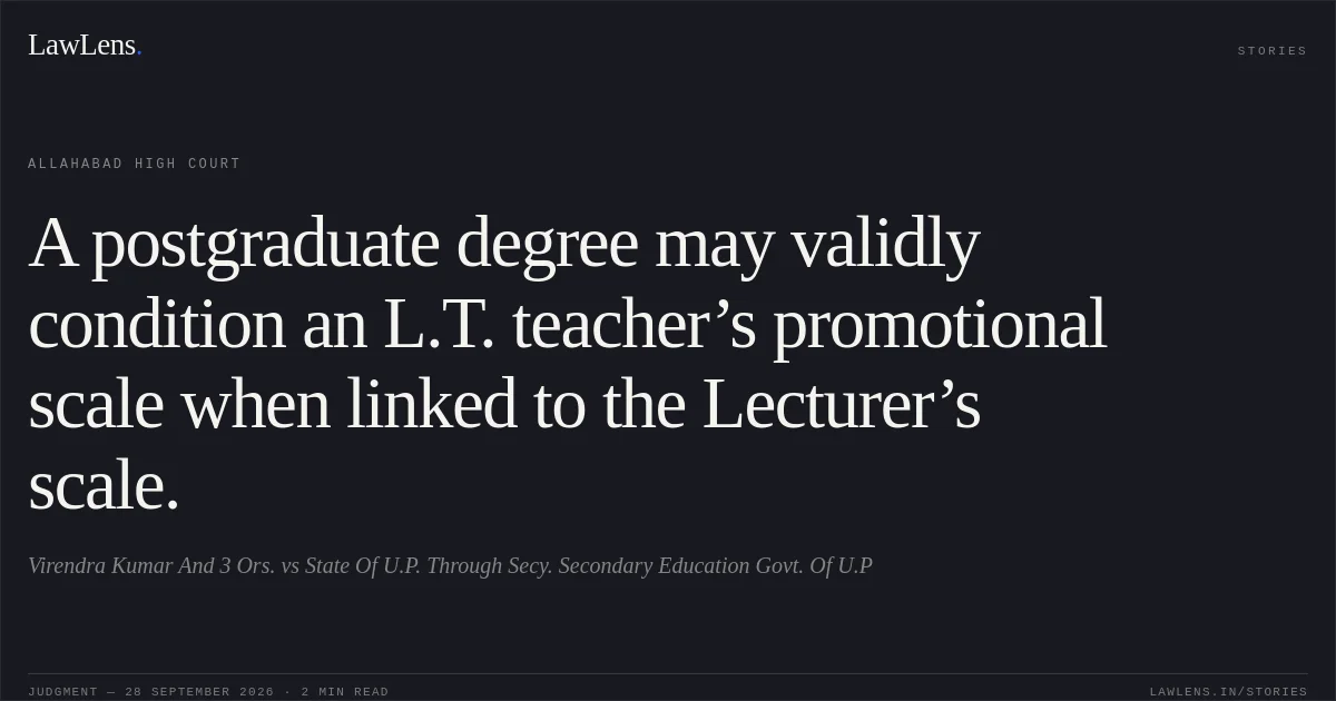 A postgraduate degree may validly condition an L.T. teacher’s promotional scale when linked to the Lecturer’s scale.. Virendra Kumar And 3 Ors. vs State Of U.P. Through Secy. Secondary Education Govt. Of U.P. Allahabad High Court. LawLens