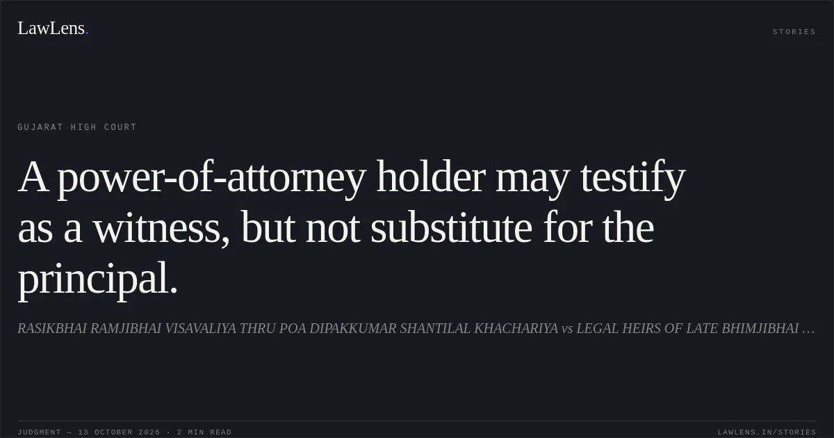 A power-of-attorney holder may testify as a witness, but not substitute for the principal.. RASIKBHAI RAMJIBHAI VISAVALIYA THRU POA DIPAKKUMAR SHANTILAL KHACHARIYA vs LEGAL HEIRS OF LATE BHIMJIBHAI MOHANBHAI. Gujarat High Court. LawLens