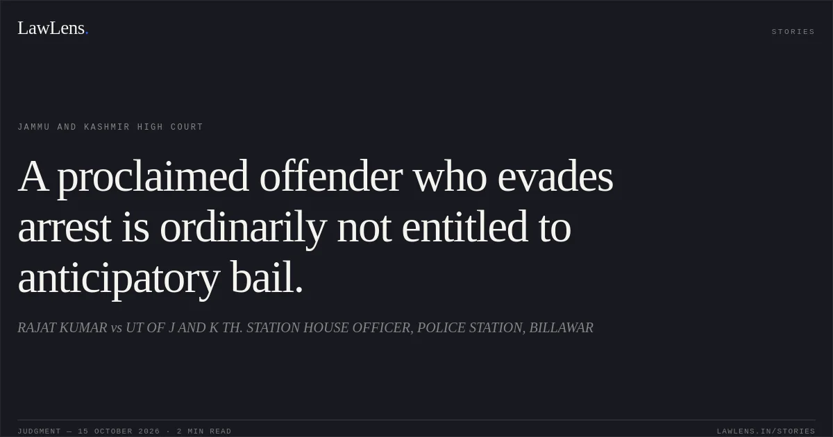 A proclaimed offender who evades arrest is ordinarily not entitled to anticipatory bail.. RAJAT KUMAR vs UT OF J AND K TH. STATION HOUSE OFFICER, POLICE STATION, BILLAWAR. Jammu and Kashmir High Court. LawLens