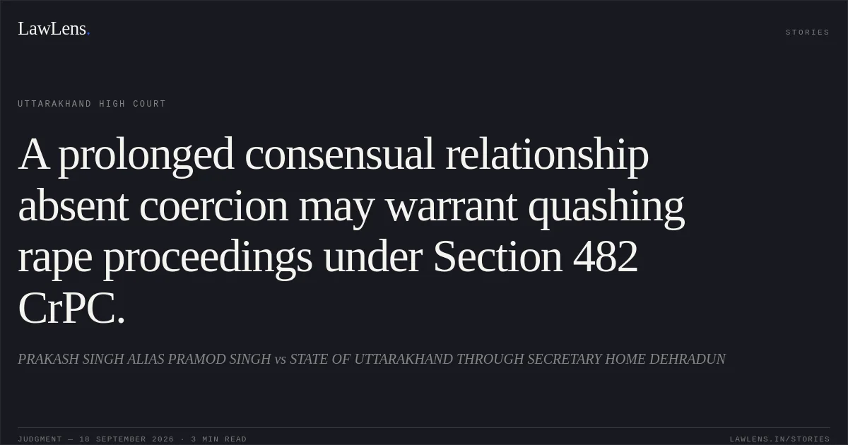 A prolonged consensual relationship absent coercion may warrant quashing rape proceedings under Section 482 CrPC.. PRAKASH SINGH ALIAS PRAMOD SINGH vs STATE OF UTTARAKHAND THROUGH SECRETARY HOME DEHRADUN. Uttarakhand High Court. LawLens