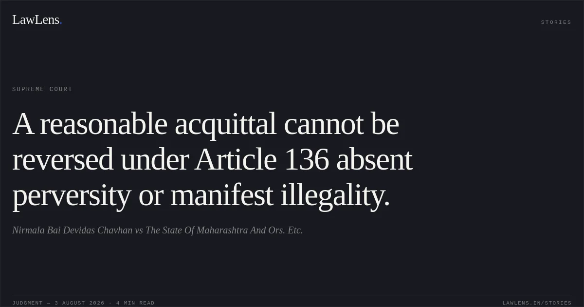 A reasonable acquittal cannot be reversed under Article 136 absent perversity or manifest illegality.. Nirmala Bai Devidas Chavhan vs The State Of Maharashtra And Ors. Etc.. Supreme Court. LawLens
