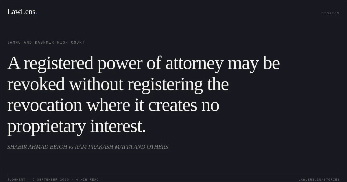 A registered power of attorney may be revoked without registering the revocation where it creates no proprietary interest.. SHABIR AHMAD BEIGH vs RAM PRAKASH MATTA AND OTHERS. Jammu and Kashmir High Court. LawLens