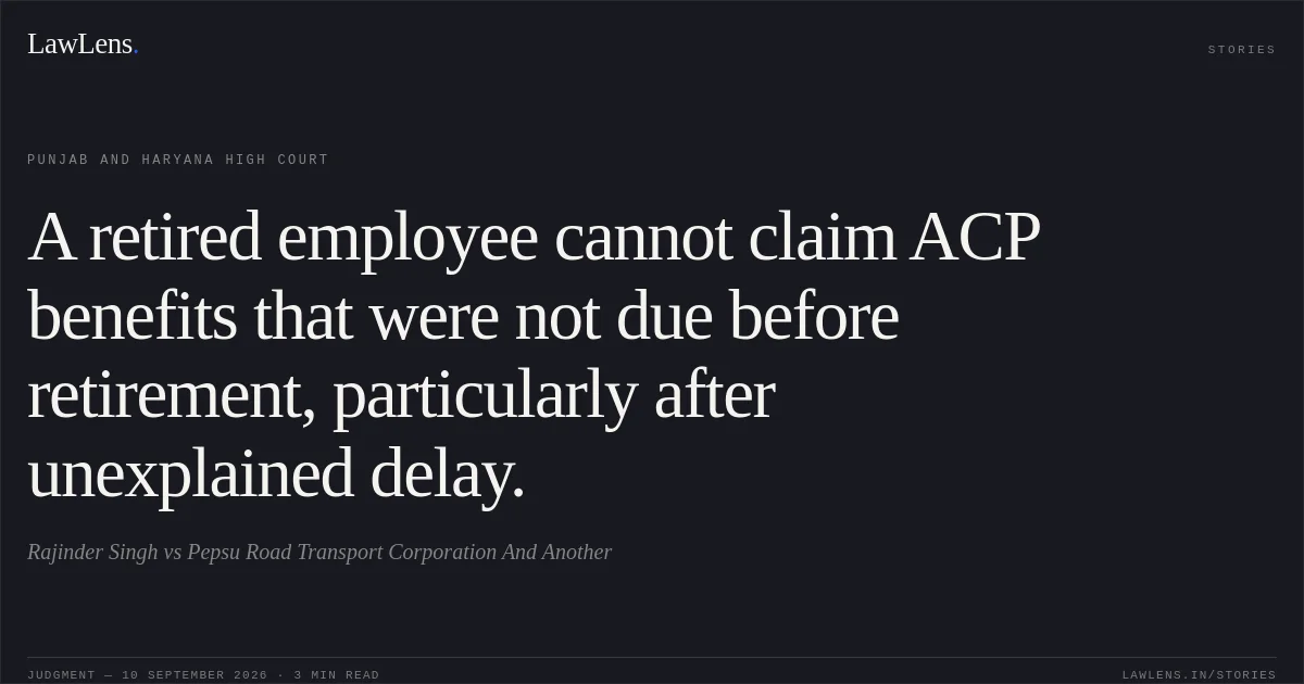 A retired employee cannot claim ACP benefits that were not due before retirement, particularly after unexplained delay.. Rajinder Singh vs Pepsu Road Transport Corporation And Another. Punjab and Haryana High Court. LawLens