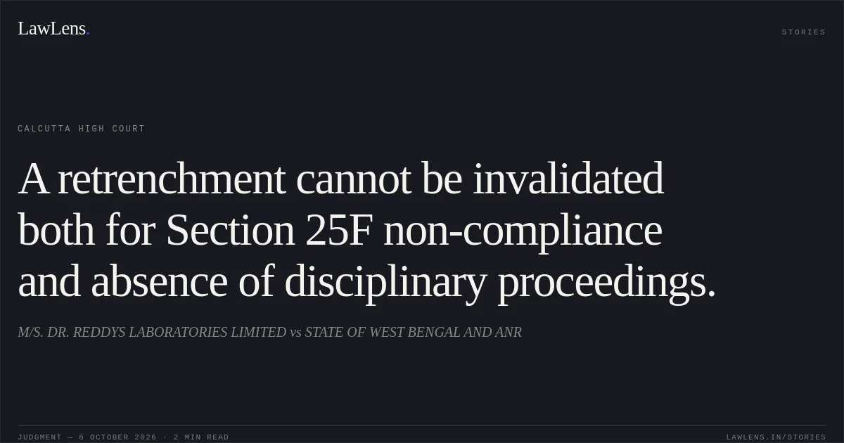 A retrenchment cannot be invalidated both for Section 25F non-compliance and absence of disciplinary proceedings.. M/S. DR. REDDYS LABORATORIES LIMITED vs STATE OF WEST BENGAL AND ANR. Calcutta High Court. LawLens