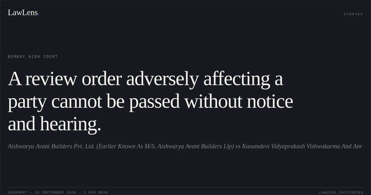 A review order adversely affecting a party cannot be passed without notice and hearing.. Aishwarya Avant Builders Pvt. Ltd. (Earlier Known As M/S. Aishwarya Avant Builders Llp) vs Kusumdevi Vidyaprakash Vishwakarma And Anr. Bombay High Court. LawLens