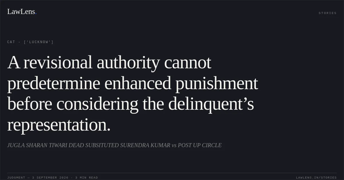 A revisional authority cannot predetermine enhanced punishment before considering the delinquent’s representation.. JUGLA SHARAN TIWARI DEAD SUBSITUTED SURENDRA KUMAR vs POST UP CIRCLE. CAT - ['Lucknow']. LawLens