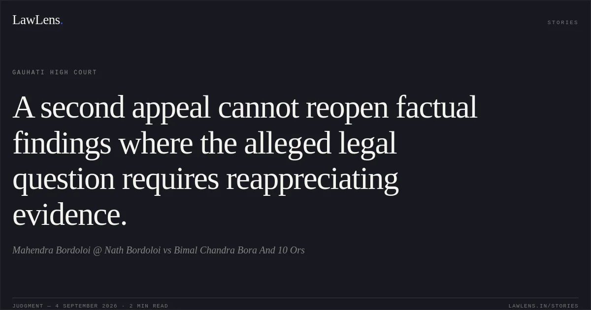 A second appeal cannot reopen factual findings where the alleged legal question requires reappreciating evidence.. Mahendra Bordoloi @ Nath Bordoloi vs Bimal Chandra Bora And 10 Ors. Gauhati High Court. LawLens
