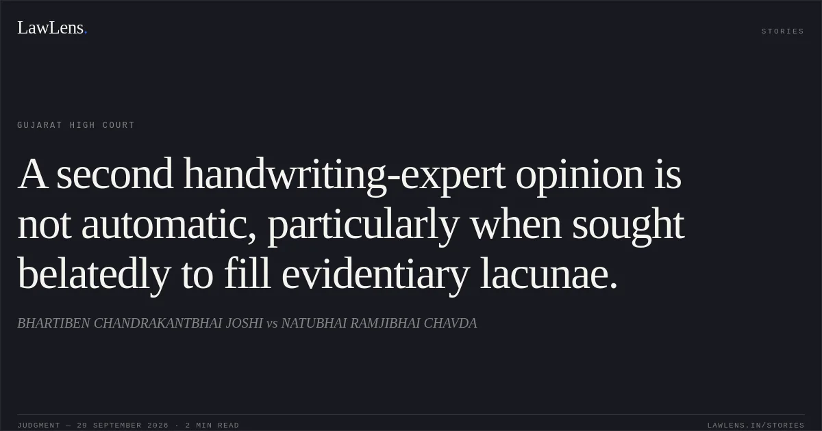A second handwriting-expert opinion is not automatic, particularly when sought belatedly to fill evidentiary lacunae.. BHARTIBEN CHANDRAKANTBHAI JOSHI vs NATUBHAI RAMJIBHAI CHAVDA. Gujarat High Court. LawLens