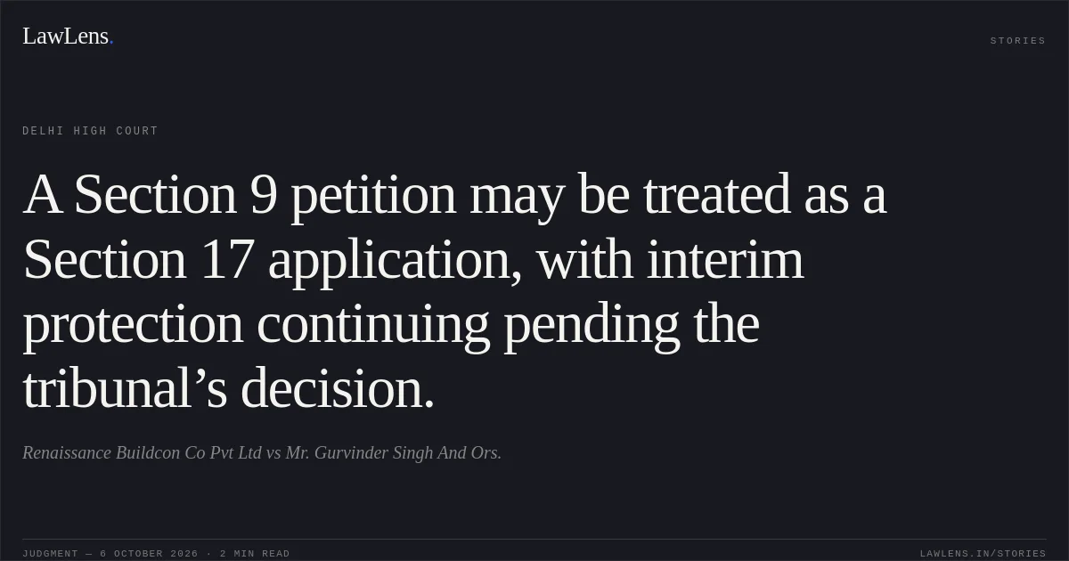 A Section 9 petition may be treated as a Section 17 application, with interim protection continuing pending the tribunal’s decision.. Renaissance Buildcon Co Pvt Ltd vs Mr. Gurvinder Singh And Ors.. Delhi High Court. LawLens