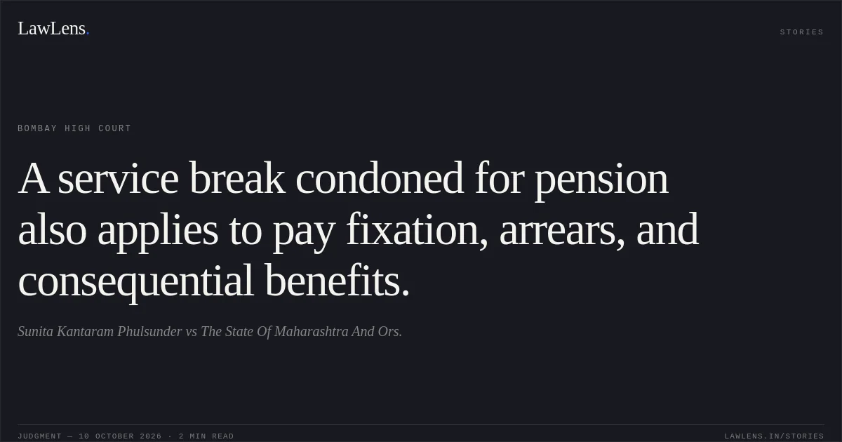 A service break condoned for pension also applies to pay fixation, arrears, and consequential benefits.. Sunita Kantaram Phulsunder vs The State Of Maharashtra And Ors.. Bombay High Court. LawLens