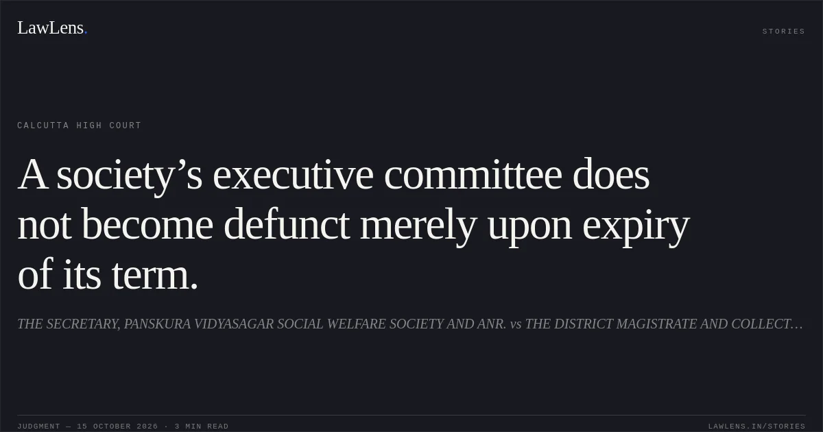 A society’s executive committee does not become defunct merely upon expiry of its term.. THE SECRETARY, PANSKURA VIDYASAGAR SOCIAL WELFARE SOCIETY AND ANR. vs THE DISTRICT MAGISTRATE AND COLLECTOR, PURBA MEDINIPUR. Calcutta High Court. LawLens