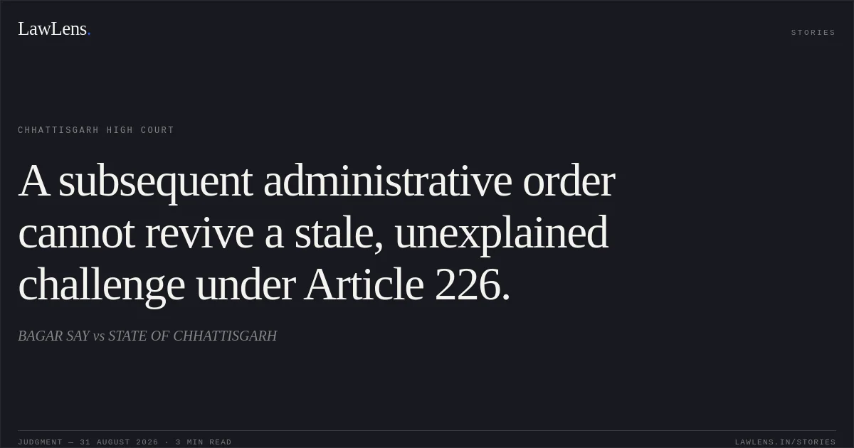 A subsequent administrative order cannot revive a stale, unexplained challenge under Article 226.. BAGAR SAY vs STATE OF CHHATTISGARH. Chhattisgarh High Court. LawLens