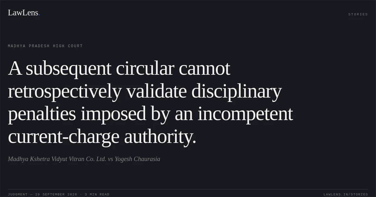 A subsequent circular cannot retrospectively validate disciplinary penalties imposed by an incompetent current-charge authority.. Madhya Kshetra Vidyut Vitran Co. Ltd. vs Yogesh Chaurasia. Madhya Pradesh High Court. LawLens