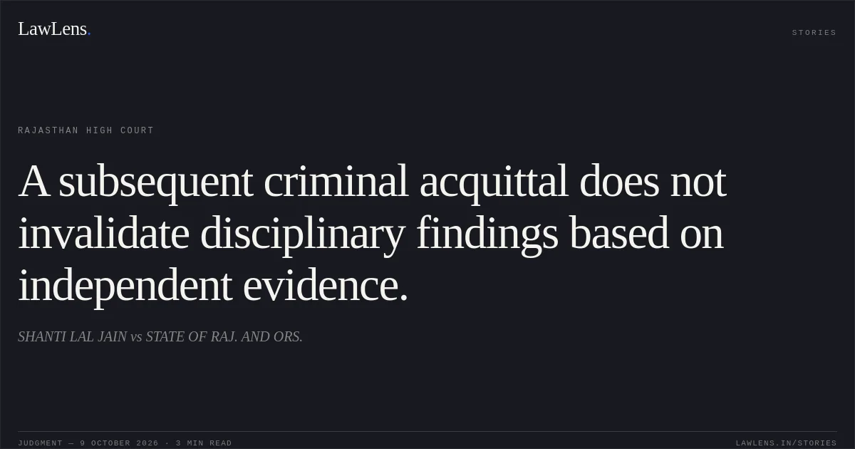 A subsequent criminal acquittal does not invalidate disciplinary findings based on independent evidence.. SHANTI LAL JAIN vs STATE OF RAJ. AND ORS.. Rajasthan High Court. LawLens