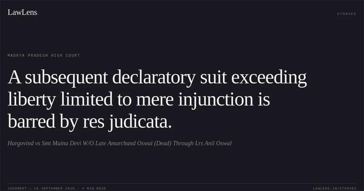A subsequent declaratory suit exceeding liberty limited to mere injunction is barred by res judicata.. Hargovind vs Smt Maina Devi W/O Late Amarchand Oswal (Dead) Through Lrs Anil Oswal. Madhya Pradesh High Court. LawLens