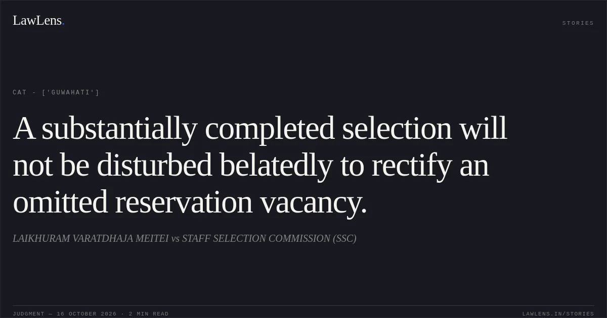 A substantially completed selection will not be disturbed belatedly to rectify an omitted reservation vacancy.. LAIKHURAM VARATDHAJA MEITEI vs STAFF SELECTION COMMISSION (SSC). CAT - ['Guwahati']. LawLens
