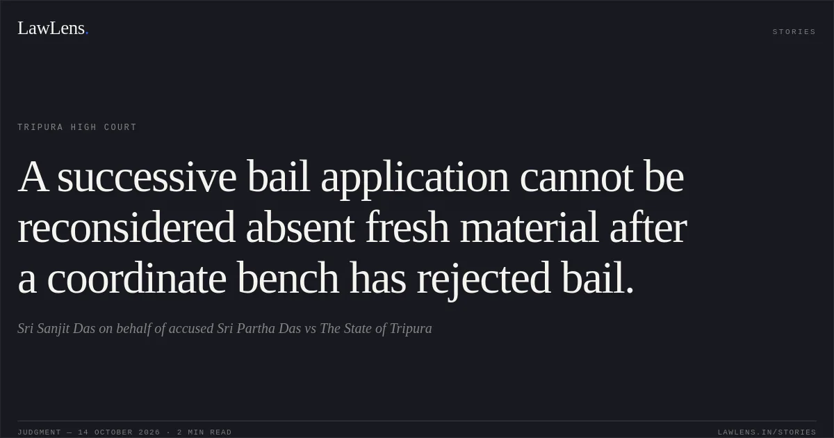 A successive bail application cannot be reconsidered absent fresh material after a coordinate bench has rejected bail.. Sri Sanjit Das on behalf of accused Sri Partha Das vs The State of Tripura. Tripura High Court. LawLens