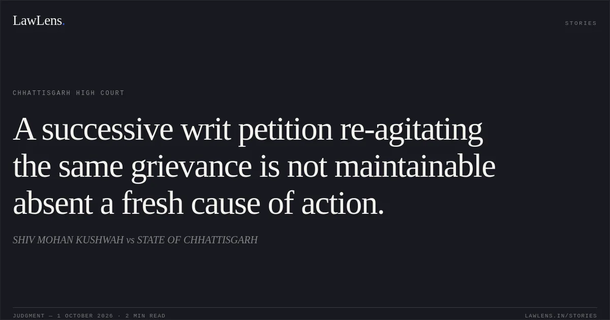 A successive writ petition re-agitating the same grievance is not maintainable absent a fresh cause of action.. SHIV MOHAN KUSHWAH vs STATE OF CHHATTISGARH. Chhattisgarh High Court. LawLens