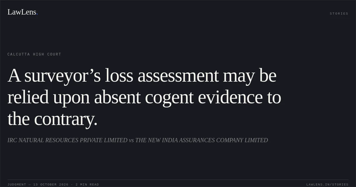 A surveyor’s loss assessment may be relied upon absent cogent evidence to the contrary.. IRC NATURAL RESOURCES PRIVATE LIMITED vs THE NEW INDIA ASSURANCES COMPANY LIMITED. Calcutta High Court. LawLens