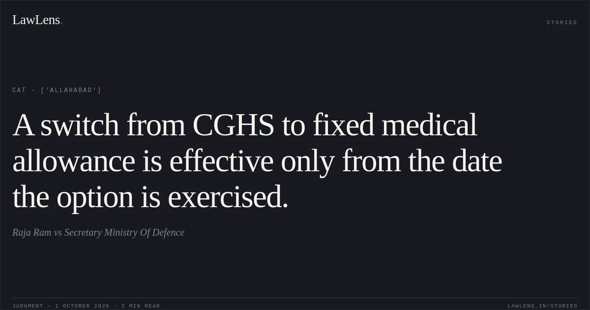 A switch from CGHS to fixed medical allowance is effective only from the date the option is exercised.. Raja Ram vs Secretary Ministry Of Defence. CAT - ['Allahabad']. LawLens