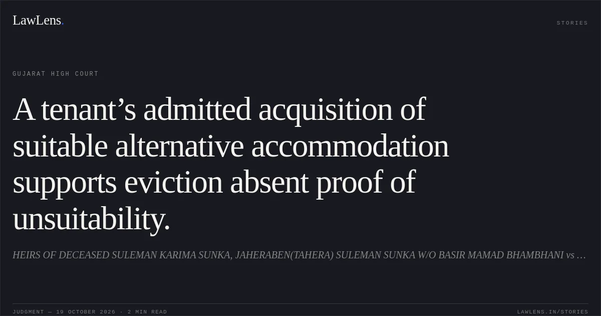 A tenant’s admitted acquisition of suitable alternative accommodation supports eviction absent proof of unsuitability.. HEIRS OF DECEASED SULEMAN KARIMA SUNKA, JAHERABEN(TAHERA) SULEMAN SUNKA W/O BASIR MAMAD BHAMBHANI vs YUNUSBHAI YUNUFBHAI AFINI. Gujarat High Court. LawLens