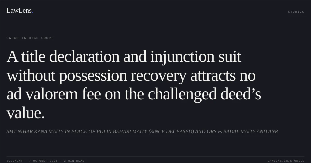 A title declaration and injunction suit without possession recovery attracts no ad valorem fee on the challenged deed’s value.. SMT NIHAR KANA MAITY IN PLACE OF PULIN BEHARI MAITY (SINCE DECEASED) AND ORS vs BADAL MAITY AND ANR. Calcutta High Court. LawLens