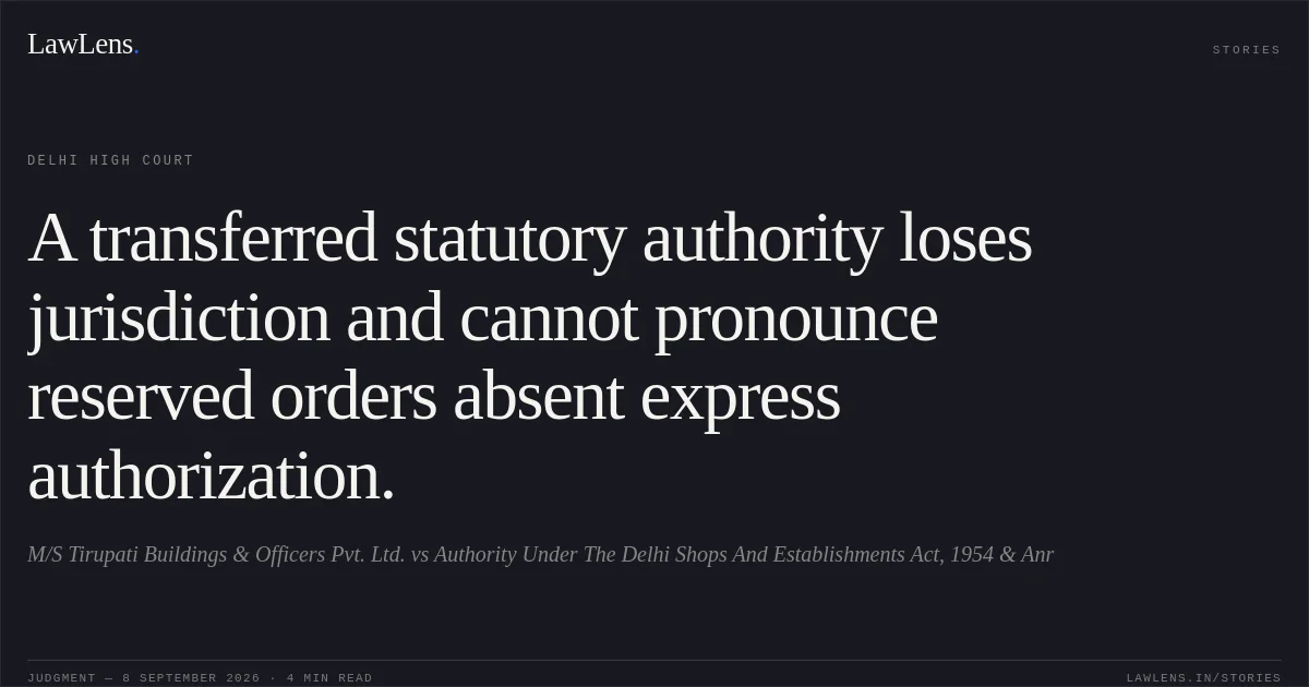 A transferred statutory authority loses jurisdiction and cannot pronounce reserved orders absent express authorization.. M/S Tirupati Buildings & Officers Pvt. Ltd. vs Authority Under The Delhi Shops And Establishments Act, 1954 & Anr. Delhi High Court. LawLens