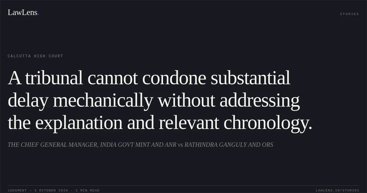 A tribunal cannot condone substantial delay mechanically without addressing the explanation and relevant chronology.. THE CHIEF GENERAL MANAGER, INDIA GOVT MINT AND ANR vs RATHINDRA GANGULY AND ORS. Calcutta High Court. LawLens