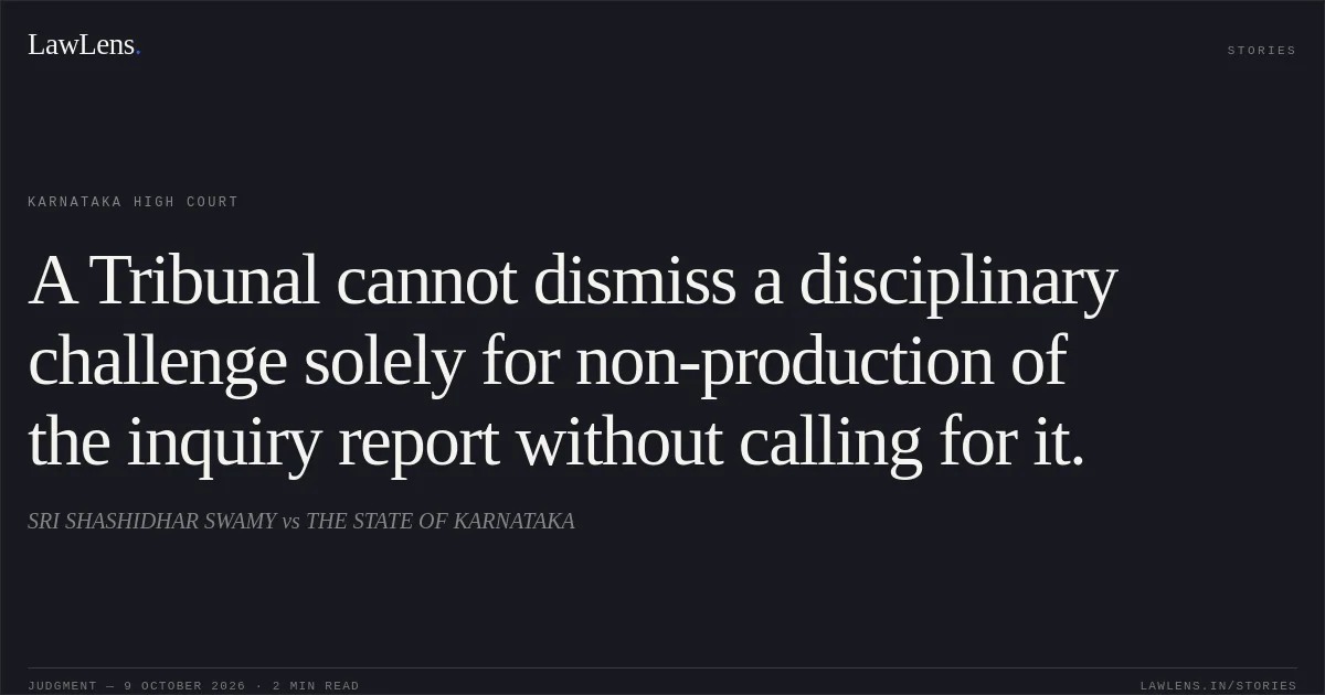 A Tribunal cannot dismiss a disciplinary challenge solely for non-production of the inquiry report without calling for it.. SRI SHASHIDHAR SWAMY vs THE STATE OF KARNATAKA. Karnataka High Court. LawLens